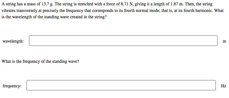 A string has a mass of 13.7 g. The string is stretched with a force of 8.71 N, giving it a length of 1.87 m. Then, the string
vibrates transversely at precisely the frequency that corresponds to its fourth normal mode; that is, at its fourth harmonic. What
is the wavelength of the standing wave created in the string?
wavelength:
What is the frequency of the standing wave?
frequency:
Hz
