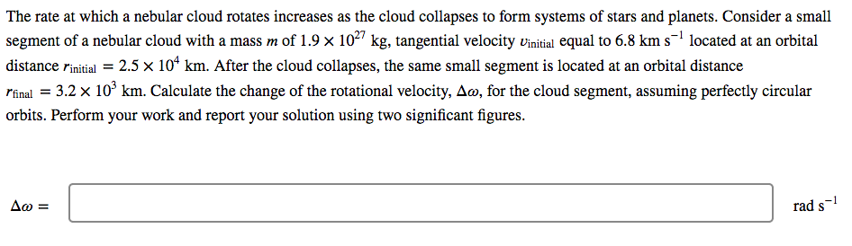 The rate at which a nebular cloud rotates increases as the cloud collapses to form systems of stars and planets. Consider a small
segment of a nebular cloud with a mass m of 1.9 x 102" kg, tangential velocity vinitial equal to 6.8 km s-1 located at an orbital
distance rinitial = 2.5 x 10* km. After the cloud collapses, the same small segment is located at an orbital distance
rinal = 3.2 x 10° km. Calculate the change of the rotational velocity, A», for the cloud segment, assuming perfectly circular
orbits. Perform your work and report your solution using two significant figures.
Δω-
rad s-
%3D
