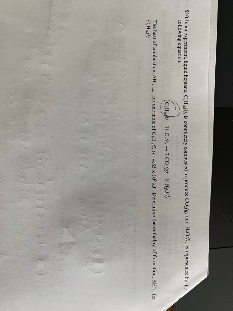 510. In an experiment, liquid heptane, C₂H₁6(1), is completely combusted to produce CO₂(g) and H₂O(1), as represented by the
following equation.
zemina inst
C₂H₁6) + 11 O₂(g) →7 CO₂(g) + 8 H₂O(1)
The heat of combustion, AH comb, for one mole of C₂H₁6() is -4.85 x 10³ kJ. Determine the enthalpy of formation, AHºf, for
C₂H16(1)