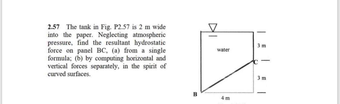 2.57 The tank in Fig. P2.57 is 2 m wide
into the paper. Neglecting atmospheric
pressure, find the resultant hydrostatic
force on panel BC, (a) from a single
formula; (b) by computing horizontal and
vertical forces separately, in the spirit of
curved surfaces.
3 m
water
3 m
В
4 m
