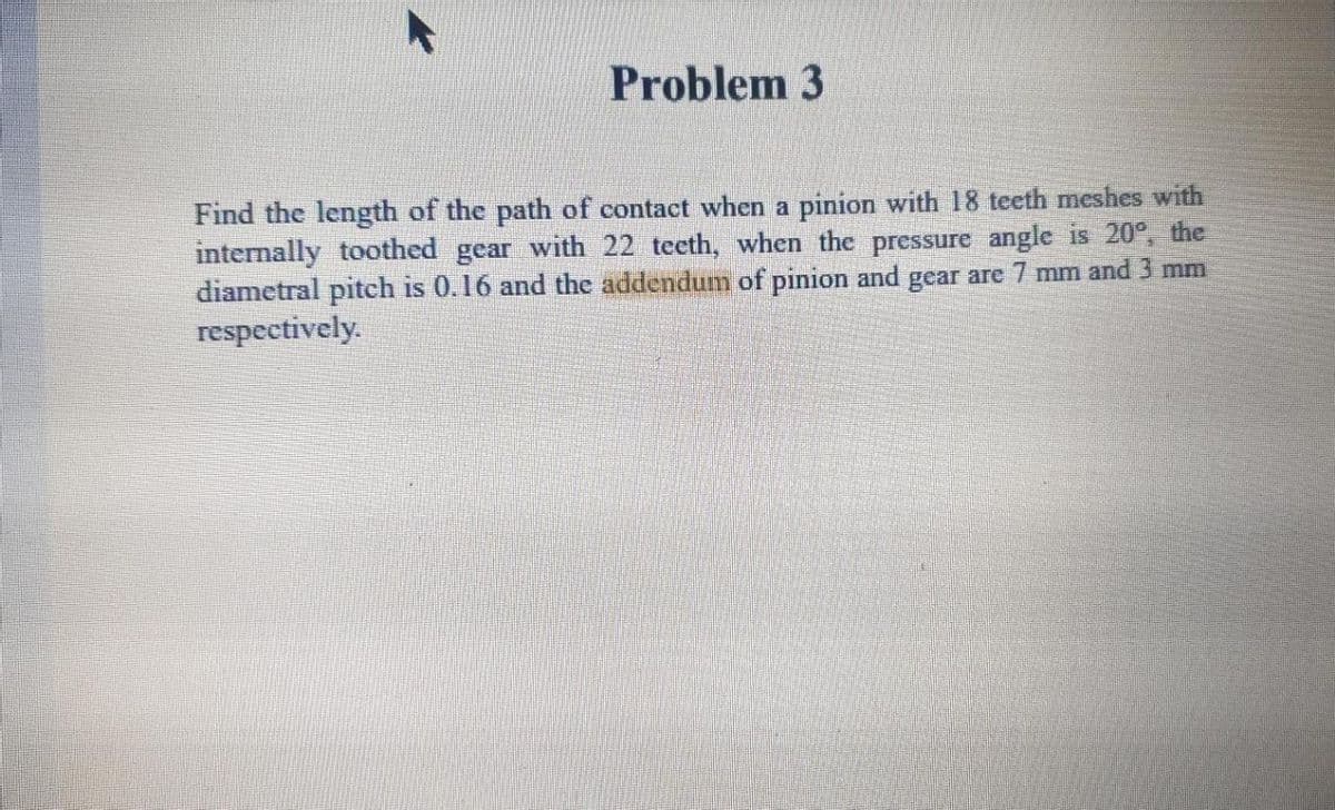 Problem 3
Find the length of the path of contact when a pinion with 18 teeth meshes with
internally toothed gear with 22 teeth, when the pressure angle is 20°, the
diametral pitch is 0.16 and the addendum of pinion and gear are 7 mm and 3 mm
respectively.
