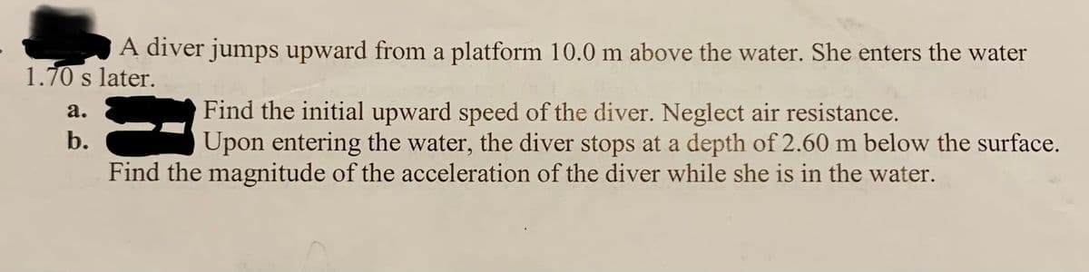 A diver jumps upward from a platform 10.0 m above the water. She enters the water
1.70 s later.
Find the initial upward speed of the diver. Neglect air resistance.
Upon entering the water, the diver stops at a depth of 2.60 m below the surface.
a.
b.
Find the magnitude of the acceleration of the diver while she is in the water.
