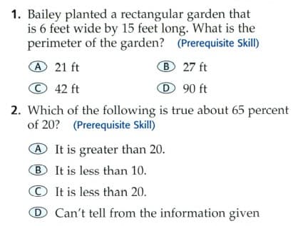1. Bailey planted a rectangular garden that
is 6 feet wide by 15 feet long. What is the
perimeter of the garden? (Prerequisite Skill)
A21 ft
B 27 ft
© 42 ft
D 90 ft
2. Which of the following is true about 65 percent
of 20? (Prerequisite Skill)
It is greater than 20.
B It is less than 10.
© It is less than 20.
D Can't tell from the information given

