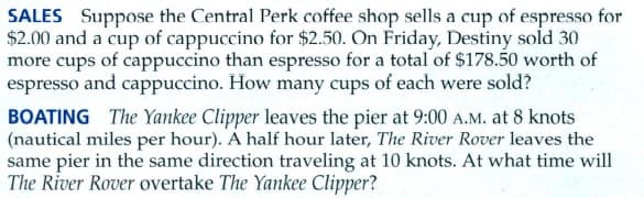 SALES Suppose the Central Perk coffee shop sells a cup of espresso for
$2.00 and a cup of cappuccino for $2.50. On Friday, Destiny sold 30
more cups of cappuccino than espresso for a total of $178.50 worth of
espresso and cappuccino. How many cups of each were sold?
BOATING The Yankee Clipper leaves the pier at 9:00 A.M. at 8 knots
(nautical miles per hour). A half hour later, The River Rover leaves the
same pier in the same direction traveling at 10 knots. At what time will
The River Rover overtake The Yankee Clipper?
