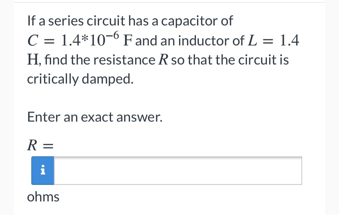 If a series circuit has a capacitor of
C = 1.4*10¬° F and an inductor of L = 1.4
H, find the resistance R so that the circuit is
critically damped.
Enter an exact answer.
R =
i
ohms
