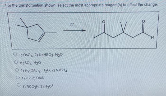 For the transformation shown, select the most appropriate reagent(s) to effect the change.
??
H.
O 1) OsO4 2) NaHSO3, H20
O H2SO4 H20
O 1) Hg(OAc)2 H20, 2) NABH4
O 1) 03. 2) DMs
1) RCO3H: 2) H3o+
