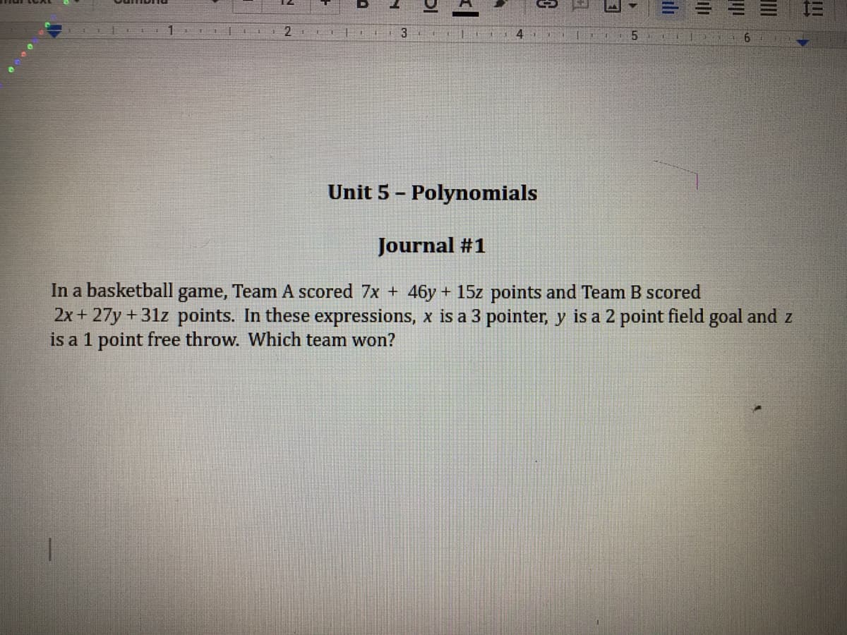 3
Unit 5 - Polynomials
Journal #1
In a basketball game, Team A scored 7x + 46y + 15z points and Team B scored
2x+ 27y + 31z points. In these expressions, x is a 3 pointer, y is a 2 point field goal and z
is a 1 point free throw. Which team won?
ili
