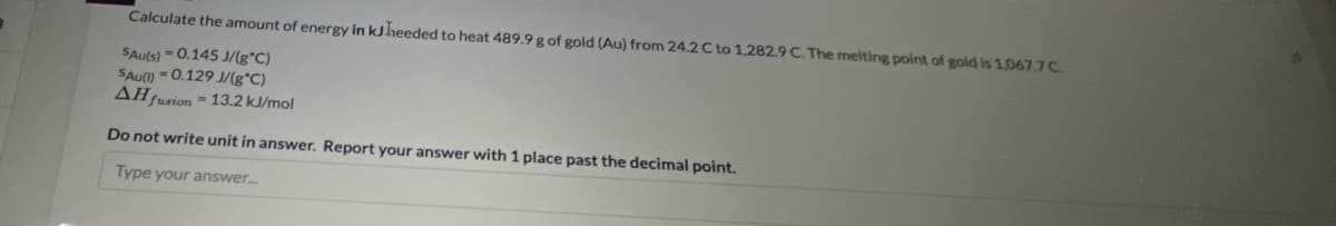 Calculate the amount of energy in kJheeded to heat 489.9 g of gold (Au) from 24.2 C to 1,282.9 C. The melting point of gold is 1,067.7C.
SAuls) = 0.145 J/g*C)
SAu(l) - 0.129 J/(g*C)
AH tusion =13.2 kJ/mol
Do not write unit in answer. Report your answer with 1 place past the decimal point.
Type your answer.
