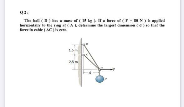 Q2:
The ball ( D ) has a mass of ( 15 kg ). If a force of ( F = 80 N ) is applied
horizontally to the ring at (A ), determine the largest dimension ( d ) so that the
force in cable ( AC) is zero.
1.5 m
2.5 m
LE
