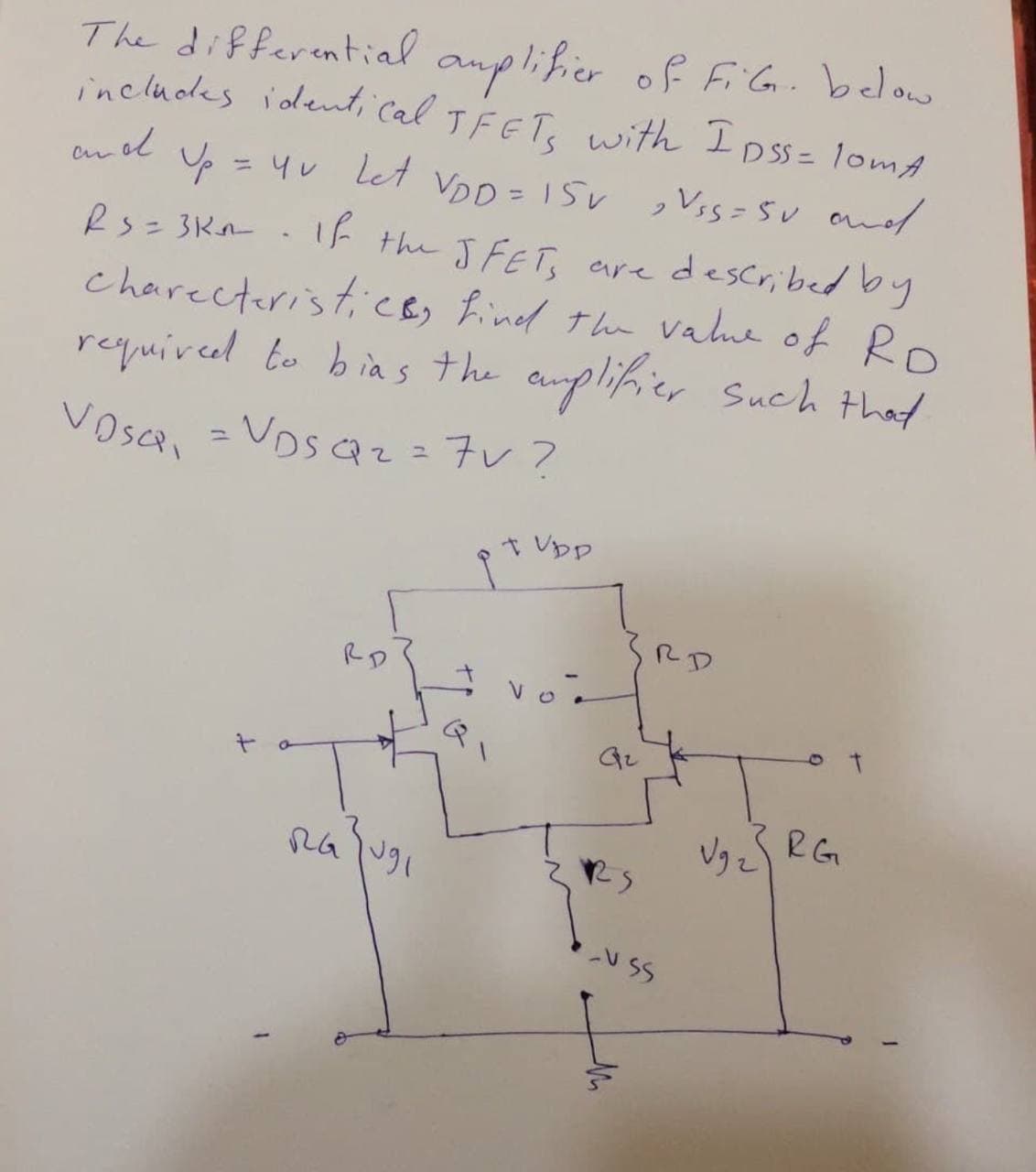 The differential auplifier of FiG. below
includdes ident, Cal TFET, with I Dss= 1omA
p = 4v let VoD = 15v ,Vss=Sv and
Rs= 3Kn . If the JFET, are described by
charecteristiCB, find the vahe of Ro
required to bias the auplifier Such that
= Vos az = 7v ?
an ol
t Vpp
RD
RD
RG
Vりe
U SS
