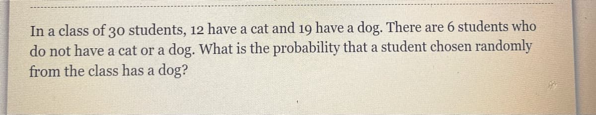 In a class of 30 students, 12 have a cat and 19 have a dog. There are 6 students who
do not have a cat or a dog. What is the probability that a student chosen randomly
from the class has a dog?
