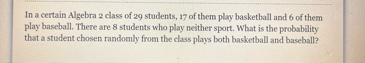 In a certain Algebra 2 class of 29 students, 17 of them play basketball and 6 of them
play baseball. There are 8 students who play neither sport. What is the probability
that a student chosen randomly from the class plays both basketball and baseball?
