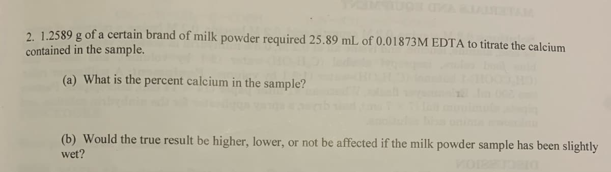 WARIARTAM
2. 1.2589 g of a certain brand of milk powder required 25.89 mL of 0.01873M EDTA to titrate the calcium
contained in the sample.
(a) What is the percent calcium in the sample?
(b) Would the true result be higher, lower, or not be affected if the milk powder sample has been slightly
wet?
