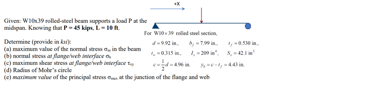 +X
Given: W10x39 rolled-steel beam supports a load P at the
midspan. Knowing that P = 45 kips, L = 10 ft.
For W10x39 rolled steel section,
Determine (provide in ksi):
(a) maximum value of the normal stress ơm in the beam
(b) normal stress at flange/web interface ob
(c) maximum shear stress at flange/web interface txy
(d) Radius of Mohr's circle
(e) maximum value of the principal stress omax at the junction of the flange and web
d = 9.92 in.,
b, =7.99 in.,
I, = 0.530 in.,
1„ = 0.315 in.,
I, = 209 in“,
S̟ = 42.1 in³
= 4.96 in.
Y, =c –1, = 4.43 in.
C =
