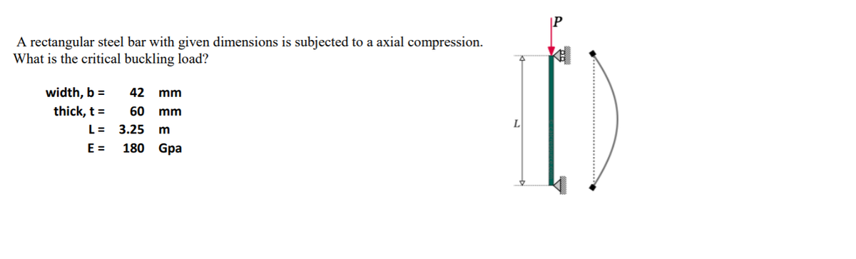 A rectangular steel bar with given dimensions is subjected to a axial compression.
What is the critical buckling load?
width, b =
42 mm
thick, t =
60
mm
L =
3.25
E =
180 Gpa
