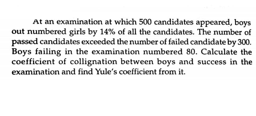 At an examination at which 500 candidates appeared, boys
out numbered girls by 14% of all the candidates. The number of
passed candidates exceeded the number of failed candidate by 300.
Boys failing in the examination numbered 80. Calculate the
coefficient of collignation between boys and success in the
examination and find Yule's coefficient from it.
