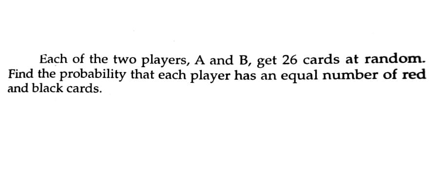 Each of the two players, A and B, get 26 cards at random.
Find the probability that each player has an equal number of red
and black cards.
