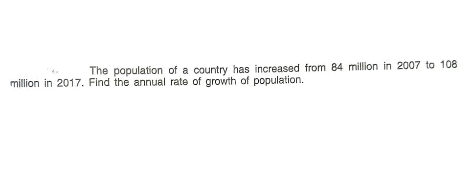 The population of a country has increased from 84 million in 2007 to 108
million in 2017. Find the annual rate of growth of population.
