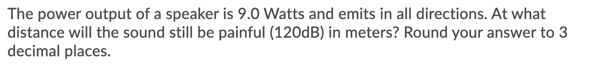 The power output of a speaker is 9.0 Watts and emits in all directions. At what
distance will the sound still be painful (120dB) in meters? Round your answer to 3
decimal places.
