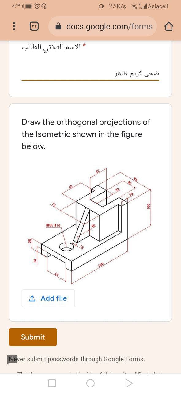 A:Y9 O O O
O 11,VK/s "lAsiacell
docs.google.com/forms
الاسم الثلاثي ل لطالب
کریم ظاهر
Draw the orthogonal projections of
the Isometric shown in the figure
below.
52
20
76
TRUE R16
180
1 Add file
Submit
Never submit passwords through Google Forms.
