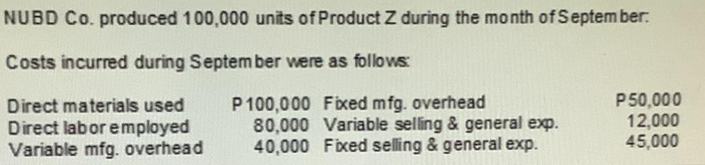 NUBD Co. produced 100,000 units of Product Z during the month of Septem ber.
Costs incurred during September were as follows:
P100,000 Fixed mfg. overhead
80,000 Variable selling & general exp.
40,000 Fixed selling & general exp.
P50,000
12,000
45,000
Direct materials used
Direct labor employed
Variable mfg. overhead
