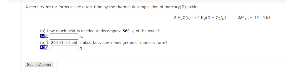 A mercury mirror forms inside a test tube by the thermal decomposition of mercury(II) oxide.
2 HgO(s) → 2 Hg(/) + O2(g)
AHrxn = 181.6 kJ
(a) How much heat is needed to decompose 560. g of the oxide?
4.0
kJ
(b) If 264 k) of heat is absorbed, how many grams of mercury form?
4.0
Submit Answer
