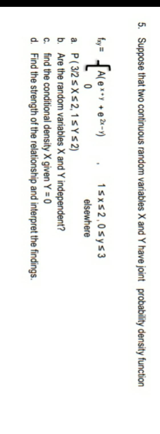 5. Suppose that two continuous random variables X and Y have joint probability density function
A( e
+ e 2x -)
1sxs2,0sys3
ㅇ
elsewhere
a. P( 3/2 sXs2, 1 SYS2)
b. Are the random variables X and Y independent?
c. find the conditional density X given Y = 0
d. Find the strength of the relationship and interpret the findings.
