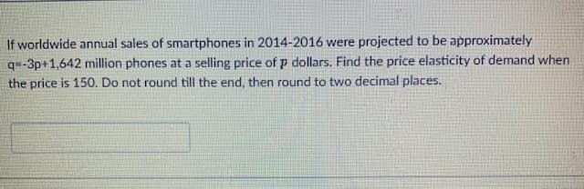 If worldwide annual sales of smartphones in 2014-2016 were projected to be approximately
q-3p+1,642 million phones at a selling price of p dollars. Find the price elasticity of demand when
the price is 150. Do not round till the end, then round to two decimal places.
