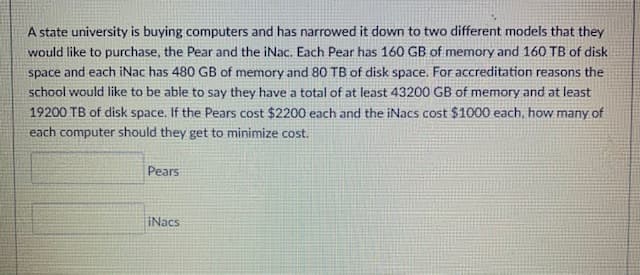 A state university is buying computers and has narrowed it down to two different models that they
would like to purchase, the Pear and the iNac. Each Pear has 160 GB of memory and 160 TB of disk
space and each iNac has 480 GB of memory and 80 TB of disk space. For accreditation reasons the
school would like to be able to say they have a total of at least 43200 GB of memory and at least
19200 TB of disk space. If the Pears cost $2200 each and the iNacs cost $1000 each, how many of
each computer should they get to minimize cost.
Pears
iNacs
