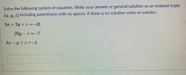 Solve the following system of equation. Write your answer or general solution as an ordered triple
(z, y, z) including parenthesis with no spaces. If there is no solution write no solution.
5x + 2y +z =-41
.25y - z =-7
3x - y + z --5
