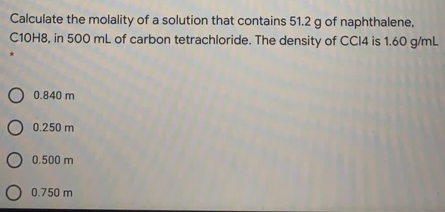 Calculate the molality of a solution that contains 51.2 g of naphthalene,
C10H8, in 500 mL of carbon tetrachloride. The density of CCI4 is 1.60 g/mL
0.840 m
O 0.250 m
O 0.500 m
O 0.750 m
