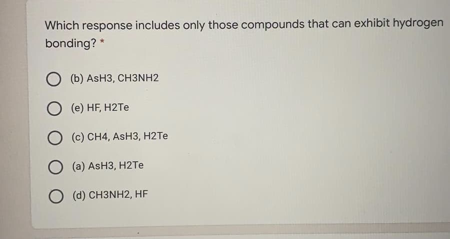 Which response includes only those compounds that can exhibit hydrogen
bonding? *
(b) ASH3, СHЗNH2
O (e) HF, H2TE
O (c) CH4, AsH3, H2TE
(a) AsH3, H2TE
O (d) CH3NH2, HF
