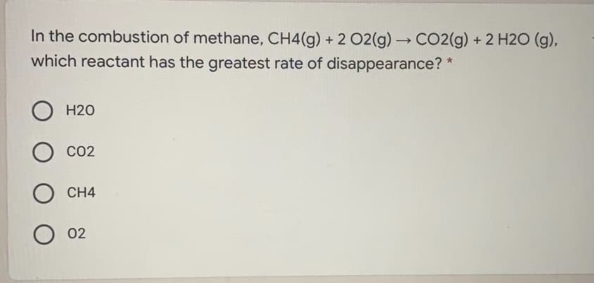 In the combustion of methane, CH4(g) + 2 O2(g) CO2(g) + 2 H2O (g),
which reactant has the greatest rate of disappearance? *
H20
CO2
CH4
O 02
