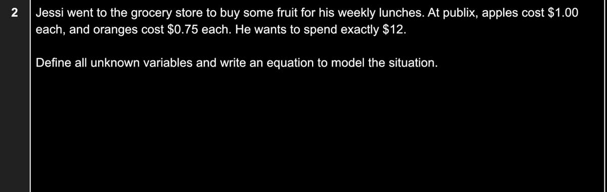 Jessi went to the grocery store to buy some fruit for his weekly lunches. At publix, apples cost $1.00
each, and oranges cost $0.75 each. He wants to spend exactly $12.
Define all unknown variables and write an equation to model the situation.
