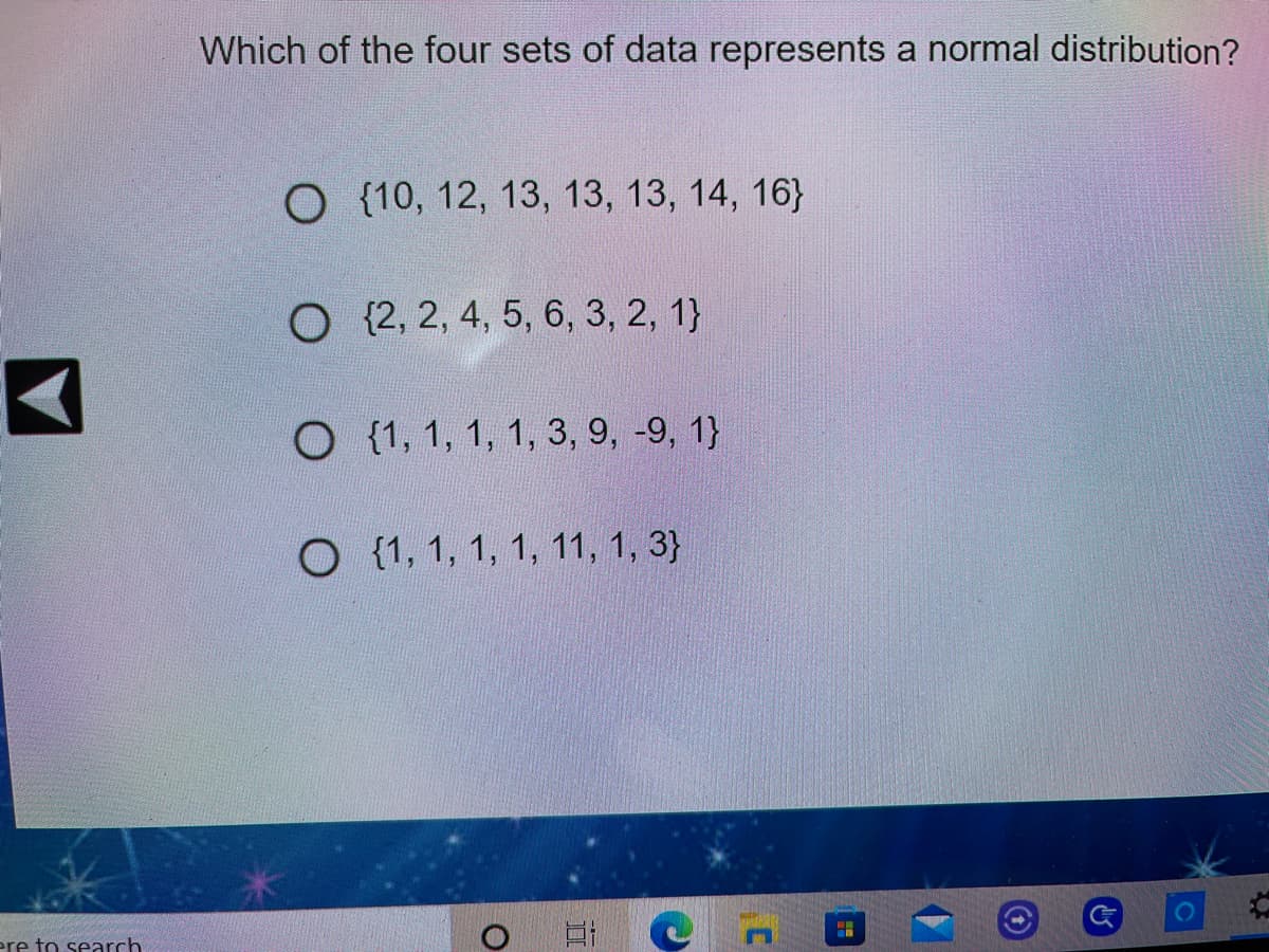 Which of the four sets of data represents a normal distribution?
O {10, 12, 13, 13, 13, 14, 16}
O (2, 2, 4, 5, 6, 3, 2, 1}
O (1, 1, 1, 1, 3, 9, -9, 1}
O (1, 1, 1, 1, 11, 1, 3}
ere to search
