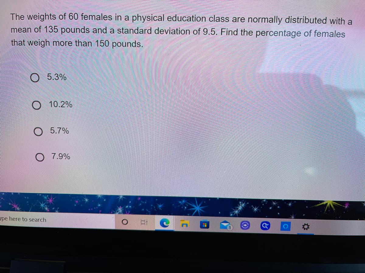 The weights of 60 females in a physical education class are normally distributed with a
mean of 135 pounds and a standard deviation of 9.5. Find the percentage of females
that weigh more than 150 pounds.
5.3%
O 10.2%
O 5.7%
O 7.9%
ype here to search
