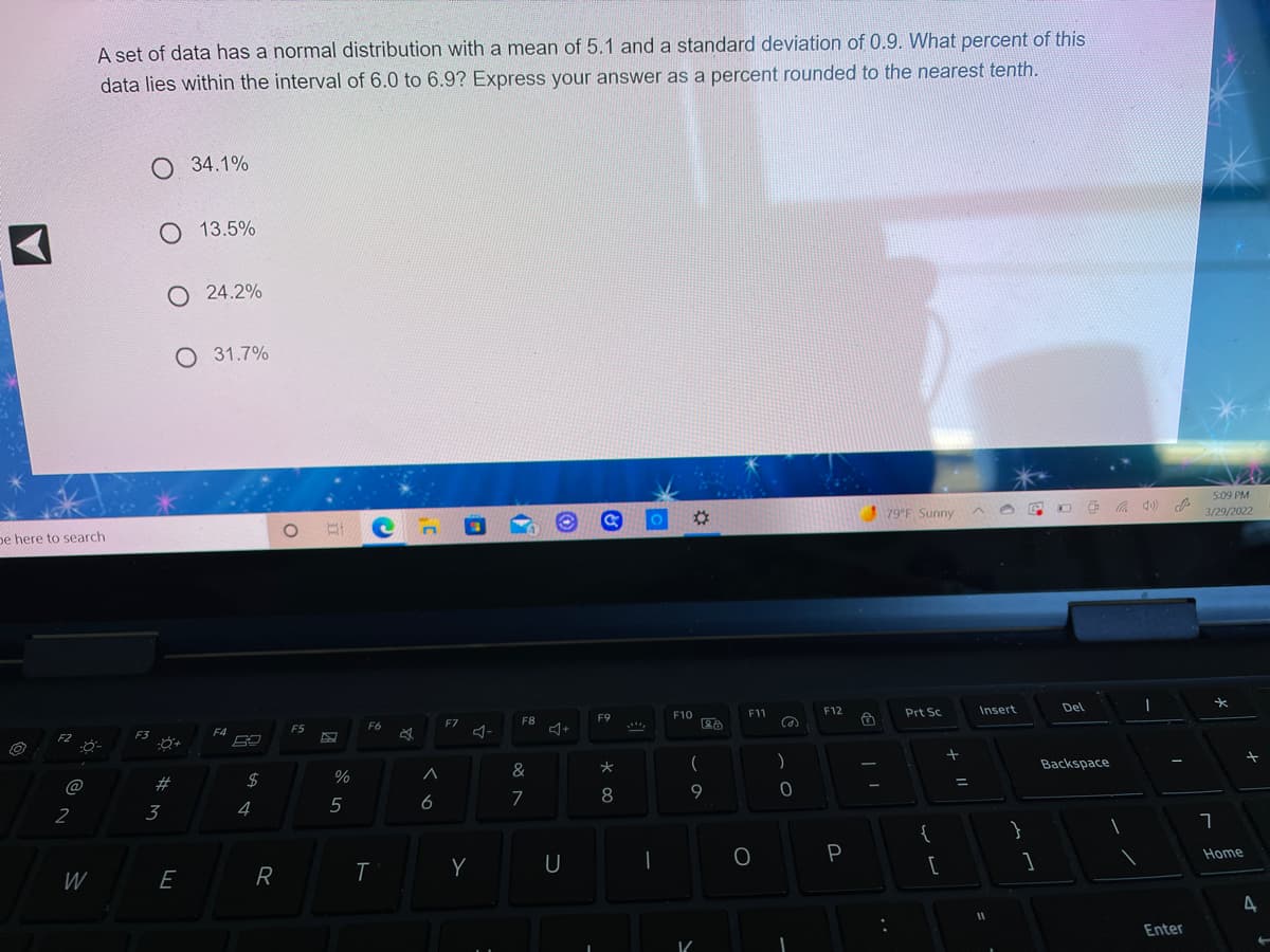 A set of data has a normal distribution with a mean of 5.1 and a standard deviation of 0.9. What percent of this
data lies within the interval of 6.0 to 6.9? Express your answer as a percent rounded to the nearest tenth.
O 34.1%
O 13.5%
O 24.2%
O 31.7%
5:09 PM
%2:
79 F Sunny
3/29/2022
pe here to search
F12
Insert
Del
F10
F11
Prt Sc
F8
F9
F6
F7
F5
F3
F4
F2
)
Backspace
&
@
2#
$
%3D
5
6
7
8
2
3
4
{
}
P
Home
U
W
E
R
%3D
Enter
