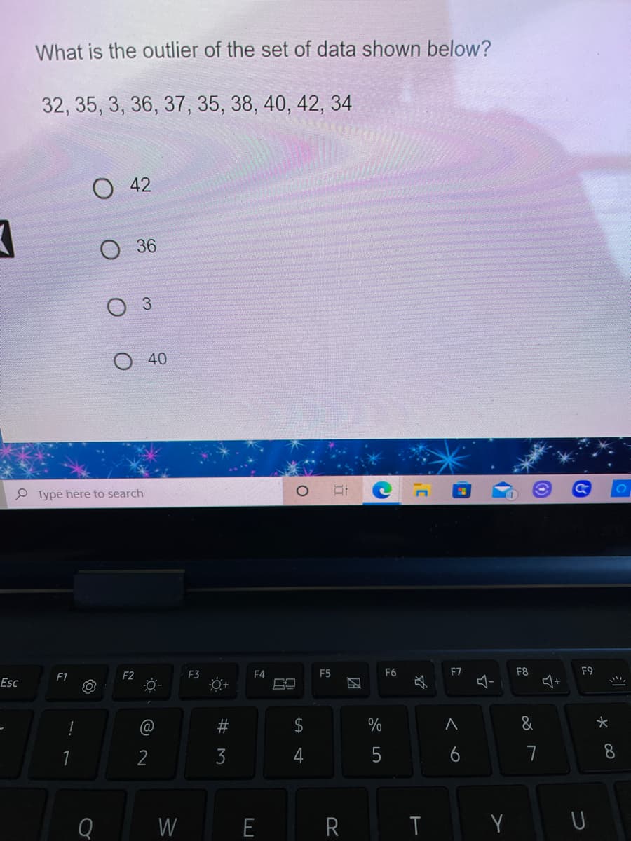 What is the outlier of the set of data shown below?
32, 35, 3, 36, 37, 35, 38, 40, 42, 34
42
O 36
Оз
40
P Type here to search
F1
F2
F3
F4
F5
F6
F7
F8
F9
Esc
必
@
23
2$
%
2
5
6
7
Q
W
E
T
Y
A st
# M
