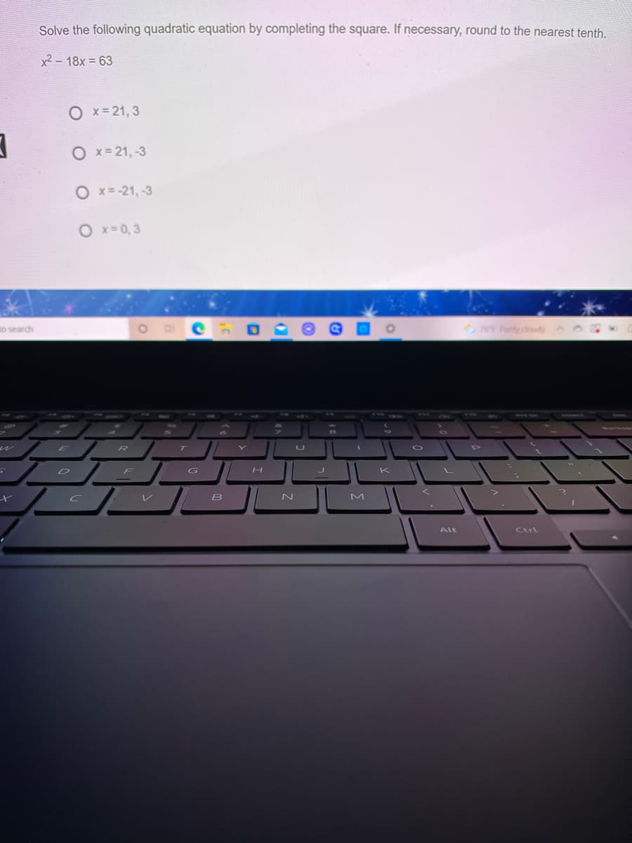 Solve the following quadratic equation by completing the square. If necessary, round to the nearest tenth.
x2 - 18x = 63
O x=21, 3
O x= 21, -3
O x= -21, -3
O x=0,3
to search
76F Partly cloudy
wh0
60
wwws.
96
R
T
G I|
K
B
M
Alt
Ctrl
