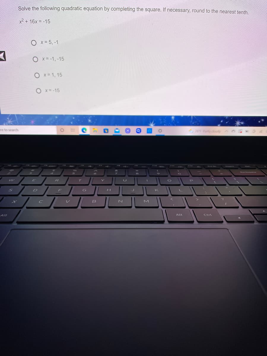 Solve the following quadratic equation by completing the square. If necessary, round to the nearest tenth.
x² + 16x = -15
O x = 5, -1
O x = -1, -15
O x= 1, 15
O x= -15
ere to search
76F Partly doudy
F10
DO
ww.
F18
wwSe
96
hackou
T
U
R
D
F
G
K
L
V
レ
N
Alt
Alt
Ctrl
