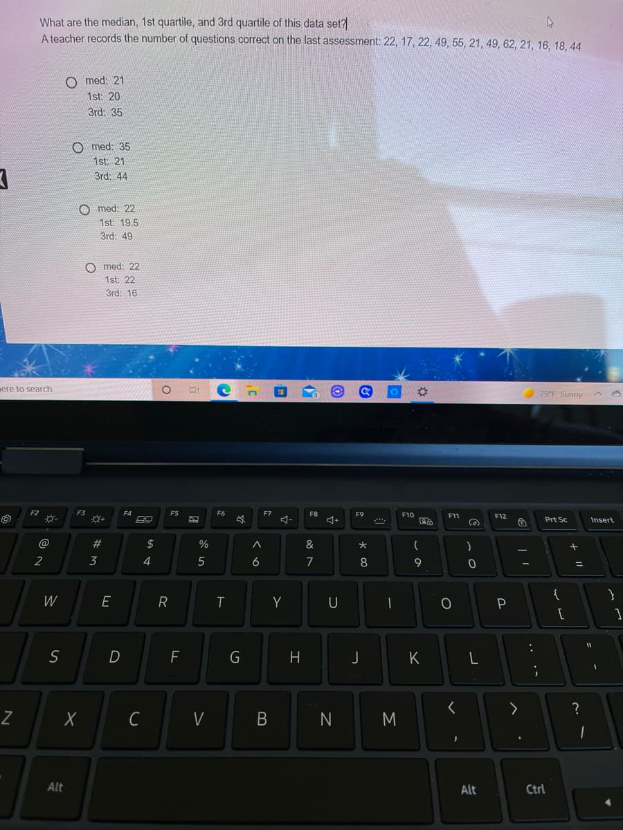 What are the median, 1st quartile, and 3rd quartile of this data set?
A teacher records the number of questions correct on the last assessment: 22, 17, 22, 49, 55, 21, 49, 62, 21, 16, 18, 44
O med: 21
1st: 20
3rd: 35
O med: 35
1st: 21
3rd. 44
O med: 22
1st: 19,5
3rd: 49
O med: 22
1st: 22
3rd: 16
ere to search
79°F Sunny
F2
F3
F4
F5
F6
FZ
F8
F9
F10
F11
F12
Prt Sc
Insert
#
2$
%
&
大
2
3
4
5
6
7
8
9
ニ
{
}
W
R
Y
U
D
H
J
K
く
?
C
V
N
M
Alt
Alt
Ctrl
