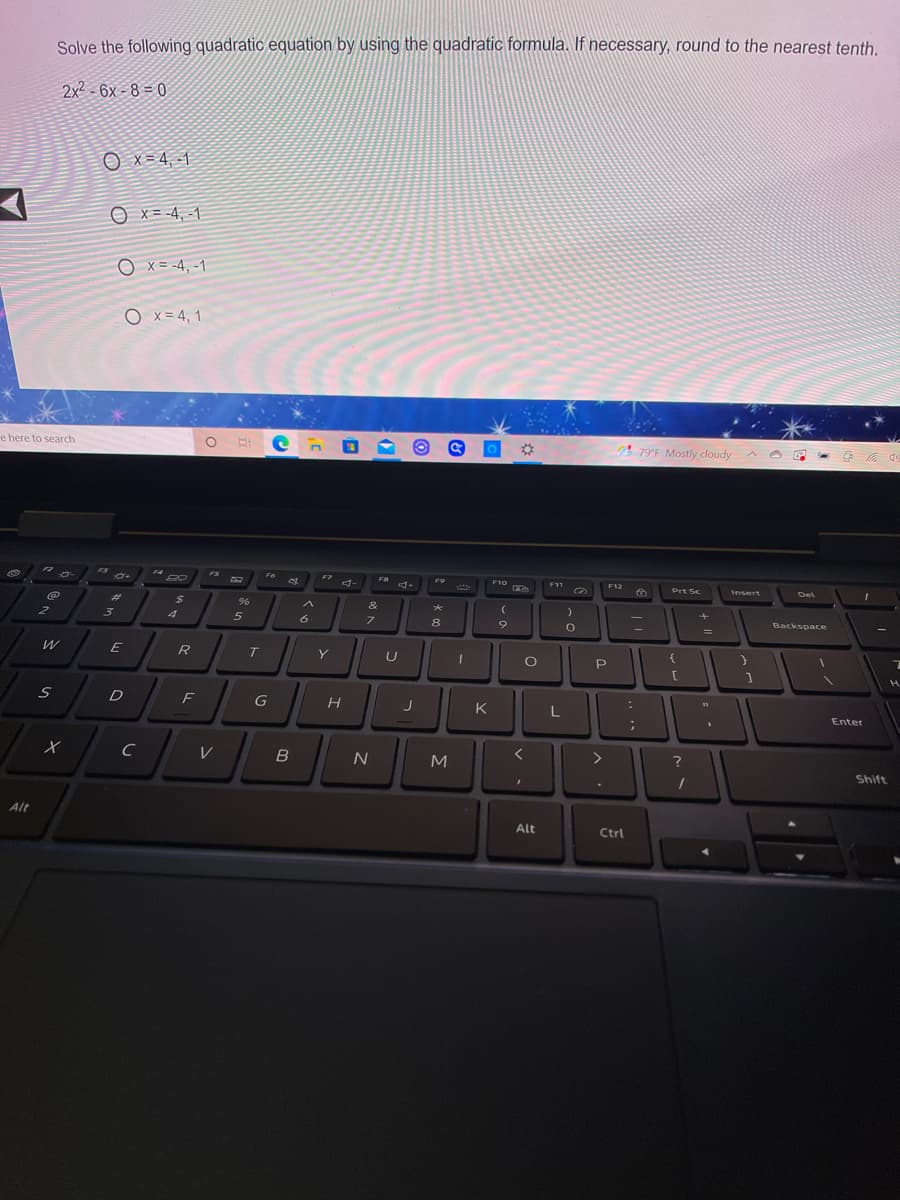 Solve the following quadratic equation by using the quadratic formula. If necessary, round to the nearest tenth.
2x2 - 6x - 8 = 0
O x= 4, -1
O x = -4, -1
O x= -4, -1
O x = 4, 1
e here to search
79°F Mostly cloudy
中
F4
FS
F6
F7
F8
F10
F11
F12
Prt Sc
Insert
Del
%23
&
4
6
Backspace
8.
E
R
Y
D
F
G
K
L
Enter
C
V
>
Shift
Alt
Alt
Ctrl
