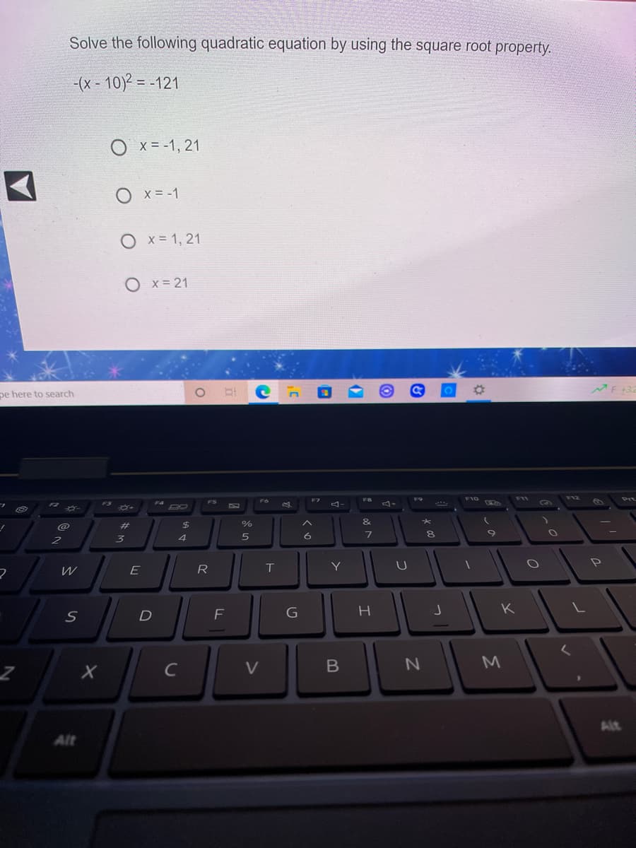 Solve the following quadratic equation by using the square root property.
-(x - 10)2 = -121
%3D
X = -1, 21
O x= -1
O x= 1, 21
O x= 21
pe here to search
F6
F7
FB
F9
F10
F11
F12
Prt
FS
4-
F3
F4
F2
%23
24
%
&
2
3
4
W
E
R
T
Y
D
F
G
H
K
M
C
Alt
Alt
