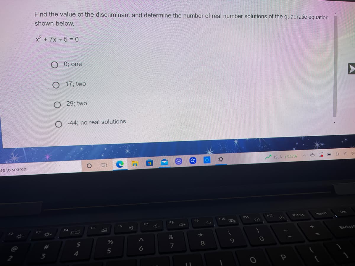 Find the value of the discriminant and determine the number of real number solutions of the quadratic equation
shown below.
x2 + 7x + 5 = 0
0; one
O 17; two
29; two
-44; no real solutions
%23
TSLA +3.57%
ere to search
Del
F12
Prt Sc
Insert
F10
F11
F9
F8
F7
F6
F5
F4
Backspa
%23
%24
8
4.
5
