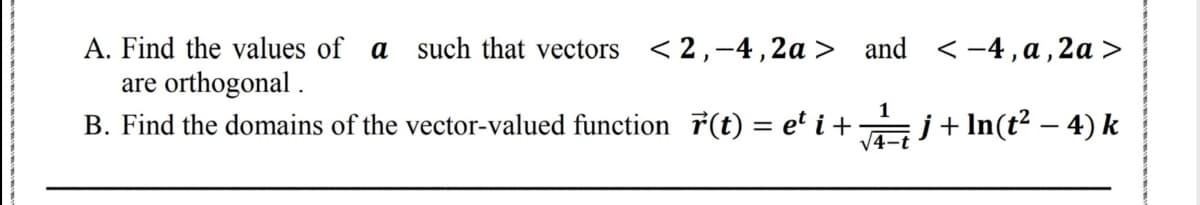 < -4, a, 2a >
A. Find the values of a such that vectors <2,-4,2a > and
are orthogonal .
B. Find the domains of the vector-valued function 7(t) = e' i + j+In(t² – 4) k
