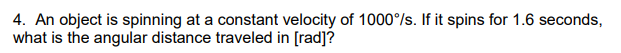 4. An object is spinning at a constant velocity of 1000°/s. If it spins for 1.6 seconds,
what is the angular distance traveled in [rad]?
