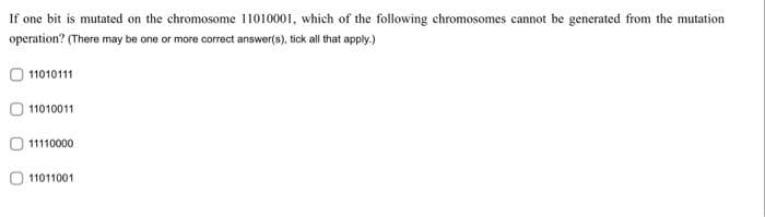 If one bit is mutated on the chromosome 11010001, which of the following chromosomes cannot be generated from the mutation
operation? (There may be one or more correct answer(s), tick all that apply.)
11010111
11010011
11110000
11011001
