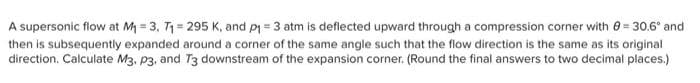 A supersonic flow at M = 3, T1 = 295 K, and pi = 3 atm is deflected upward through a compression corner with e = 30.6° and
then is subsequently expanded around a corner of the same angle such that the flow direction is the same as its original
direction. Calculate M3, p3, and T3 downstream of the expansion corner. (Round the final answers to two decimal places.)
