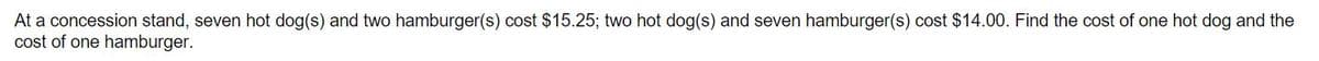 At a concession stand, seven hot dog(s) and two hamburger(s) cost $15.25; two hot dog(s) and seven hamburger(s) cost $14.00. Find the cost of one hot dog and the
cost of one hamburger.
