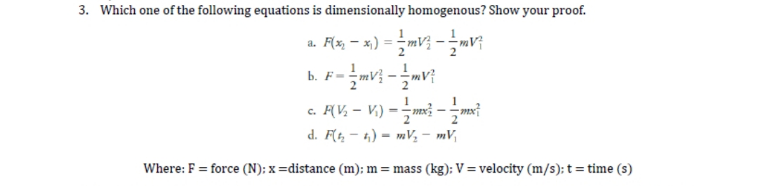3. Which one of the following equations is dimensionally homogenous? Show your proof.
a. F(x, – x,) = -mV} - mv
b. F=
c. AV, – V.) =m -t
2
d. F( - 4) = mV, - mV,
Where: F = force (N); x =distance (m); m = mass (kg); V = velocity (m/s); t = time (s)
